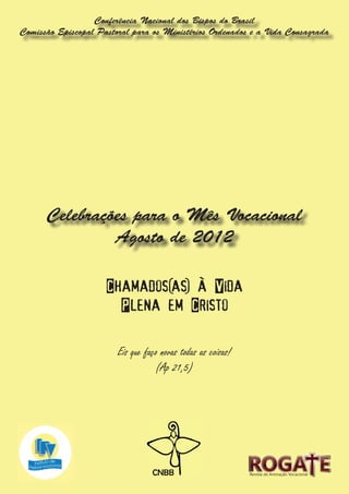 Conferência Nacional dos Bispos do Brasil
Comissão Episcopal Pastoral para os Ministérios Ordenados e a Vida Consagrada




      Celebrações para o Mês Vocacional
               Agosto de 2012

                     Chamados(as) à Vida
                       Plena em Cristo

                        Eis que faço novas todas as coisas!
                                   (Ap 21,5)




                                                              Revista de Animação Vocacional
 