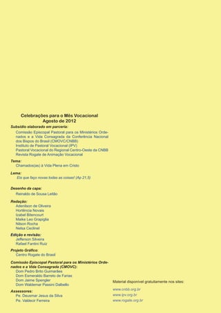 Celebrações para o Mês Vocacional
               Agosto de 2012
Subsídio elaborado em parceria:
  Comissão Episcopal Pastoral para os Ministérios Orde-
  nados e a Vida Consagrada da Conferência Nacional
  dos Bispos do Brasil (CMOVC/CNBB)
  Instituto de Pastoral Vocacional (IPV)
  Pastoral Vocacional do Regional Centro-Oeste da CNBB
  Revista Rogate de Animação Vocacional
Tema:
  Chamados(as) à Vida Plena em Cristo

Lema:
   Eis que faço novas todas as coisas! (Ap 21,5)

Desenho da capa:
  Reinaldo de Sousa Leitão

Redação:
  Adenilson de Oliveira
  Hortência Novais
  Izabel Bitencourt
  Maike Leo Grapiglia
  Nilson Rocha
  Nelsa Ceclinel
Edição e revisão:
   Jefferson Silveira
   Rafael Fantini Ruiz
Projeto Gráfico:
   Centro Rogate do Brasil

Comissão Episcopal Pastoral para os Ministérios Orde-
nados e a Vida Consagrada (CMOVC):
  Dom Pedro Brito Guimarães
  Dom Esmeraldo Barreto de Farias
  Dom Jaime Spengler                                      Material disponível gratuitamente nos sites:
  Dom Waldemar Passini Dalbello
                                                          www.cnbb.org.br
Assessores:
  Pe. Deusmar Jesus da Silva                              www.ipv.org.br
  Pe. Valdecir Ferreira                                   www.rogate.org.br
 