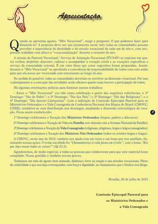 Apresentação


Q
      uando se aproxima agosto, “Mês Vocacional”, surge a pergunta: O que podemos fazer para
      dinamizá-lo? A proposta deve ser que justamente neste mês todas as comunidades possam
      perceber a importância da identidade e da missão vocacional de cada um de nós e, com isto,
possam trabalhar com afinco a “vocacionalização” durante o restante do ano.
   A missão da Pastoral Vocacional / Serviço de Animação Vocacional (PV/SAV) se exprime em qua-
tro verbos: despertar, discernir, cultivar e acompanhar a vocação cristã e as vocações específicas a
serviço da comunidade eclesial. É em vista disso que estas sugestões foram preparadas. Assim,
durante o “Mês Vocacional” se aprofunda a consciência da responsabilidade de todos com esta união
para que ela possa ser vivenciada com entusiasmo ao longo do ano.
   Na medida do possível, todas as comunidades deveriam se envolver na dimensão vocacional. Por isso
o planejamento e a execução das atividades serão eficazes quanto mais houver a participação de todos.
  Há algumas orientações práticas para iluminar nossos trabalhos:
   - Antes o “Mês Vocacional” era tido como celebração a partir das seguintes referências: o 1º
Domingo: “Dia do Padre”; o 2º Domingo: “Dia dos Pais”; o 3º Domingo: “Dia das Religiosas”; e o
4º Domingo: “Dia das(os) Catequistas”. Com a indicação da Comissão Episcopal Pastoral para os
Ministérios Ordenados e a Vida Consagrada da Conferência Nacional dos Bispos do Brasil (CMOVC/
CNBB), reelabora-se esta distribuição nos domingos, ampliando a dimensão eclesiológica da voca-
ção. Ficou assim estabelecido:                                                                                5
  1º Domingo celebramos a Vocação dos Ministros Ordenados (bispos, padres e diáconos);
  2º Domingo celebramos a Vocação da Vida em Família (em sintonia com a Semana Nacional da Família);
  3º Domingo celebramos a Vocação da Vida Consagrada (religiosas, religiosos, leigas e leigos consagrados);
  4º Domingo celebramos a Vocação dos Ministros Não Ordenados (todos os cristãos leigos e leigas).
  A CMOVC, neste ano de 2012, também nos ajuda com um tema e um lema que nos auxiliam, ilu-
minando nossas ações. O tema escolhido foi “Chamados(as) à vida plena em Cristo”, com o lema: “Eis
que faço novas todas as coisas!” (Ap 21,5).
  Agradecemos, de modo especial, a todas as pessoas que colaboraram para que este material fosse
compilado. Nossa gratidão e também nossas preces.
   Tenhamos um mês de agosto bem animado, dinâmico, forte na oração e nas atitudes vocacionais. Pleno
de criatividade e que nos faça corresponder, com força e dignidade, ao chamamento que o Senhor nos dirige.



                                                                            Brasília, 26 de julho de 2012



                                                                  Comissão Episcopal Pastoral para
                                                                          os Ministérios Ordenados e
                                                                                    a Vida Consagrada
 