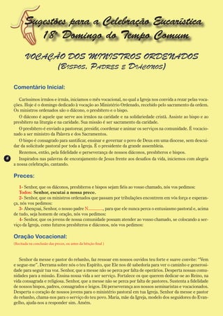 Sugestões para a Celebração Eucarística
              18o Domingo do Tempo Comum
           VOCAÇÃO DOS MINISTROS ORDENADOS
                 (Bispos, Padres e Diáconos)

    Comentário Inicial:

       Caríssimos irmãos e irmãs, iniciamos o mês vocacional, no qual a Igreja nos convida a rezar pelas voca-
    ções. Hoje é o domingo dedicado à vocação ao Ministério Ordenado, recebido pelo sacramento da ordem.
    Os ministros ordenados são o diácono, o presbítero e o bispo.
       O diácono é aquele que serve aos irmãos na caridade e na solidariedade cristã. Assiste ao bispo e ao
    presbítero na liturgia e na caridade. Sua missão é ser sacramento da caridade.
       O presbítero é enviado a pastorear, presidir, coordenar e animar os serviços na comunidade. É vocacio-
    nado a ser ministro da Palavra e dos Sacramentos.
       O bispo é consagrado para santificar, ensinar e governar o povo de Deus em uma diocese, sem descui-
    dar da solicitude pastoral por toda a Igreja. É o presidente da grande assembleia.
       Rezemos, então, pela fidelidade e perseverança de nossos diáconos, presbíteros e bispos.
6      Inspirados nas palavras de encorajamento de Jesus frente aos desafios da vida, iniciemos com alegria
    a nossa celebração, cantando.

    Preces:
       1- Senhor, que os diáconos, presbíteros e bispos sejam fiéis ao vosso chamado, nós vos pedimos:
       Todos: Senhor, escutai a nossa prece.
       2- Senhor, que os ministros ordenados que passam por tribulações encontrem em vós força e esperan-
    ça, nós vos pedimos:
       3- Abençoai, Senhor, o nosso padre N............., para que ele nunca perca o entusiasmo pastoral e, acima
    de tudo, seja homem de oração, nós vos pedimos:
       4- Senhor, que os jovens de nossa comunidade possam atender ao vosso chamado, se colocando a ser-
    viço da Igreja, como futuros presbíteros e diáconos, nós vos pedimos:

    Oração Vocacional:
    (Recitada na conclusão das preces, ou antes da bênção final )



       Senhor da messe e pastor do rebanho, faz ressoar em nossos ouvidos teu forte e suave convite: “Vem
    e segue-me”. Derrama sobre nós o teu Espírito, que Ele nos dê sabedoria para ver o caminho e generosi-
    dade para seguir tua voz. Senhor, que a messe não se perca por falta de operários. Desperta nossas comu-
    nidades para a missão. Ensina nossa vida a ser serviço. Fortalece os que querem dedicar-se ao Reino, na
    vida consagrada e religiosa. Senhor, que a messe não se perca por falta de pastores. Sustenta a fidelidade
    de nossos bispos, padres, consagrados e leigos. Dá perseverança aos nossos seminaristas e vocacionados.
    Desperta o coração de nossos jovens para o ministério pastoral em tua Igreja. Senhor da messe e pastor
    do rebanho, chama-nos para o serviço do teu povo. Maria, mãe da Igreja, modelo dos seguidores do Evan-
    gelho, ajuda-nos a responder sim. Amém.
 