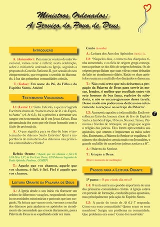Ministros Ordenados:
               A Serviço do Povo de Deus

                                                                Canto (à escolha)
                    Introdução
                                                                A.: Leitura dos Atos dos Apóstolos (At 6,1-7).
   A. (Animador): Para marcar o início do mês Vo-                L2: “Naqueles dias, o número dos discípulos ti-
cacional, vamos rezar e refletir, nesta celebração,           nha aumentado, e os fiéis de origem grega começa-
sobre o ministério ordenado na Igreja, seguindo a             ram a queixar-se dos fiéis de origem hebraica. Os de
proposta do Concílio Vaticano II, por ocasião do seu          origem grega diziam que suas viúvas eram deixadas
cinquentenário, que resgatou o sentido do diacona-            de lado no atendimento diário. Então os doze após-
do, à luz das primeiras comunidades cristãs.                  tolos reuniram a multidão dos discípulos e disseram:
   T. (Todos): Em nome do Pai, do Filho e do                    T.: ‘Não está certo que nós deixemos a pre-
Espírito Santo. Amém!                                         gação da Palavra de Deus para servir às me-
                                                              sas. Irmãos, é melhor que escolhais entre vós
                                                              sete homens de boa fama, repletos de sabe-
           Testemunho Vocacional                              doria, e nós os encarregaremos dessa tarefa.
                                                              Desse modo nós poderemos dedicar-nos intei-
    L1 (Leitor 1): Santo Estevão, a quem a Sagrada            ramente à oração e ao serviço da Palavra’.
Escritura chama de “homem cheio de fé e do Espíri-               L3: A proposta agradou a toda multidão. Então es-
to Santo” (cf. At 6,5), foi o primeiro a derramar seu                                                                 7
                                                              colheram Estevão, homem cheio de fé e do Espírito
sangue em testemunho da fé em Jesus Cristo. Esta              Santo; e também Filipe, Prócoro, Nicanor, Timon, Pár-
circunstância fez com que ele fosse honrado com o             menas e Nicolau de Antioquia, um grego que seguia
título de protomártir.                                        a religião dos judeus. Eles foram apresentados aos
   A.: O que significa para os dias de hoje o tes-            apóstolos, que oraram e impuseram as mãos sobre
temunho do diácono Santo Estevão? Qual a im-                  eles. Entretanto, a Palavra do Senhor se espalhava. O
portância do ministério dos diáconos nas primei-              número dos discípulos crescia muito em Jerusalém, e
ras comunidades cristãs?                                      grande multidão de sacerdotes judeus aceitava a fé”.
                                                                A.: Palavra do Senhor.
   Refrão Orante (“Aquele que vos chamou é fiel-1Ts             T.: Graças a Deus.
5,24-1Cor 1,9”, de Frei Luiz Turra, CD Palavras Sagradas de
Paulo Apóstolo; Paulinas, COMEP)                                (Breve momento de meditação)

  T.: Aquele que vos chamou, aquele que
vos chamou, é fiel, é fiel. Fiel é aquele que                       Passos para a Leitura Orante
vos chamou.
                                                                1º passo – O que o texto diz em si?
  Leitura Orante da Palavra de Deus
                                                                 L4: O texto narra um episódio importante de uma
                                                              das primeiras comunidades cristãs. A Igreja estava
   A.: A Igreja desde o seu início viu florescer um
                                                              em período de formação, conduzida pelos apóstolos,
celeiro de diferentes vocações, respondendo sempre
                                                              mas principalmente pela ação do Espírito Santo.
às necessidades missionárias e pastorais que iam sur-
gindo. Na leitura que vamos ouvir, veremos a escolha            L5: A partir do texto de At 6,1-7 responda:
dos diáconos para ajudarem os apóstolos no atendi-            Como era essa comunidade? Quem eram os seus
mento da comunidade que crescia diariamente, pois a           membros? Surgiu um problema na comunidade.
Palavra de Deus ia se espalhando cada vez mais.               Que problema era esse? Como foi resolvido?
 