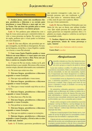 Eis que faço novas todas as coisas!

                                                          não somente consagrem o pão, mas so-
             Oração Vocacional                            bretudo pessoas, que nos conduzam a
                                                          vós. Que todos os ministros falem com
   T.: Senhor Jesus, entre nós escolhestes bis-           a vida, mais do que com a palavra. Minis-
pos, presbíteros e diáconos e os enviais para             tros que vivam santamente.
proclamar a vossa Palavra e para agir no vos-                Lado B: Dai-nos Ministros Ordenados que nos
so Nome. Por um dom tão grande para a vossa               falem de vós, que se doem, que saibam irradiar-
Igreja, vos louvamos e vos damos graças.                  -vos. Que sejam pessoas de coração aberto, que
   Lado A: Vos pedimos para inflamá-los com o             sejam generosos no empenho pastoral, fiéis e vi-
fogo do vosso amor, para que o ministério deles re-       gilantes na oração, alegres e solícitos no serviço à
vele a vossa presença na Igreja. Por serem vasos          comunidade cristã.
de argila, pedimos que o vosso poder os fortaleça            T.: Senhor, dignai-vos dar-nos estes minis-
em suas fraquezas.                                        tros generosos, sinais de vossa presença e
   Lado B: Em suas aflições, não permitais que se-        ação. Amém!
jam esmagados, nas dúvidas se desesperem. No tem-
                                                             Segue a bênção com o Santíssimo onde for costume.
po da fraqueza, enviai-lhes o vosso Espírito e ajudai-
-os a louvar o vosso Pai celestial.                          Canto final (à escolha)
  T.: Com vosso Santo Espírito pondes a vossa
Palavra em seus lábios e o vosso amor em seus
corações, para que levem a Boa Nova aos po-                                 Aprofundamento
bres e curem os corações feridos.

                                                           O
                                                                      episódio relatado nos Atos dos Apóstolos mos-
   A.: O amor do Pai nos reuniu, irmãos na fé, pelo                   tra como na comunidade cristã surgiu uma ten-
desejo de fazer a sua vontade. Elevemos a Ele a nossa                 são entre grupos a respeito da ajuda às viúvas.     9
                                                                                                                          9
comum oração, dizendo (alternando com o animador):            Lucas não condena o conflito. O conflito faz parte da
   A.: Pai nosso que estais nos céus.                      experiência comunitária. Onde os conflitos não existem
                                                           não há comunidade, ou eles são mascarados, reprimi-
  T.: Dai-nos bispos, presbíteros e diáconos               dos. O importante não é fazer desaparecer os conflitos,
segundo o vosso Coração.                                   mas administrá-los para o crescimento da comunidade.
   A.: Para que seja santificado o vosso nome.                A comunidade torna-se disponível ao serviço e, por
                                                           isso, o ministério apostólico e o serviço da diaconia
  T.: Dai-nos bispos, presbíteros e diáconos
                                                           favorecem a unidade. Hoje a Igreja está ciente de seu
segundo o vosso Coração.                                   dever e chamado à oração, à caridade e ao serviço da
   A.: Para que a vossa vontade seja feita no céu e        Palavra e da missão.
na terra.                                                     Os ministérios ordenados garantem a comunhão, a
  T.: Dai-nos bispos, presbíteros e diáconos               unidade onde as diferenças são vividas no âmbito da co-
                                                           munhão, tornando-se motivo de riqueza. Em uma socie-
segundo o vosso Coração.
                                                           dade individualista e violenta, o movimento da Palavra
   A.: Para doar-nos o Pão da vida.                        precisa de uma comunidade ministerial, lugar de unidade
                                                           na diversidade, que vive a comunhão para a missão.
  T.: Dai-nos bispos, presbíteros e diáconos
segundo o vosso Coração.                                       Desde o início emergem os três ministérios essenciais
                                                           da Igreja: o serviço da Palavra, o serviço litúrgico da ora-
   A.: Para perdoar as nossas culpas.                      ção e o serviço da assistência aos pobres. Não é utilizado
  T.: Dai-nos bispos, presbíteros e diáconos               o termo “diácono”, embora haja referência à diaconia e à
segundo o vosso Coração.                                   imposição das mãos.

   A.: Para que nos ajudem a superar as tentações.             O diácono é sinal do próprio Cristo Senhor servo, é ani-
                                                           mador do serviço da Igreja junto às comunidades cristãs e
  T.: Dai-nos bispos, presbíteros e diáconos               intérprete das necessidades e aspirações delas.
segundo o vosso Coração, e livrai a nós e a eles               A Igreja articula suas funções procurando dar respostas
de todo mal. Amém!                                         diferentes de acordo com os problemas que se apresentam
   Lado A: Ó Senhor, queremos presbíteros que              no próprio caminho histórico, a fim de viver a comunhão, a
                                                           responsabilidade comum e uma eficiente colaboração.
 