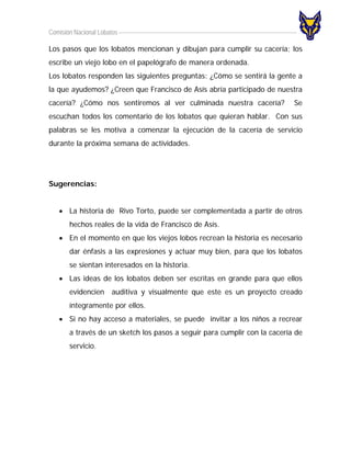Comisión Nacional Lobatos

Los pasos que los lobatos mencionan y dibujan para cumplir su cacería; los
escribe un viejo lobo en el papelógrafo de manera ordenada.
Los lobatos responden las siguientes preguntas: ¿Cómo se sentirá la gente a
la que ayudemos? ¿Creen que Francisco de Asís abría participado de nuestra
cacería? ¿Cómo nos sentiremos al ver culminada nuestra cacería?            Se
escuchan todos los comentario de los lobatos que quieran hablar. Con sus
palabras se les motiva a comenzar la ejecución de la cacería de servicio
durante la próxima semana de actividades.




Sugerencias:


   • La historia de Rivo Torto, puede ser complementada a partir de otros
       hechos reales de la vida de Francisco de Asís.
   • En el momento en que los viejos lobos recrean la historia es necesario
       dar énfasis a las expresiones y actuar muy bien, para que los lobatos
       se sientan interesados en la historia.
   • Las ideas de los lobatos deben ser escritas en grande para que ellos
       evidencien auditiva y visualmente que este es un proyecto creado
       íntegramente por ellos.
   • Si no hay acceso a materiales, se puede invitar a los niños a recrear
       a través de un sketch los pasos a seguir para cumplir con la cacería de
       servicio.
 