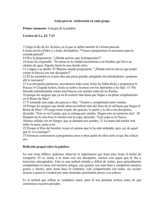 Guía para la celebración en cada grupo

Primer momento: Liturgia de la palabra

Lectura de Lc, 22: 7-23


7 Llegó el día de los Ácimos, en el que se debía inmolar la víctima pascual.
8 Jesús envió a Pedro y a Juan, diciéndoles: "Vayan a prepararnos lo necesario para la
comida pascual".
9 Ellos le preguntaron: "¿Dónde quieres que la preparemos?"
10 Jesús les respondió: "Al entrar en la ciudad encontrarán a un hombre que lleva un
cántaro de agua. Síganlo hasta la casa donde entre,
11 y digan a su dueño: El Maestro manda preguntarte: "¿Dónde está la sala en que podré
comer la Pascua con mis discípulos?"
12 Él les mostrará en el piso alto una pieza grande, arreglada con almohadones: preparen
allí lo necesario".
13 Los discípulos partieron, encontraron todo como Jesús les había dicho y prepararon la
Pascua.14 Llegada la hora, Jesús se sentó a la mesa con los Apóstoles y les dijo: 15 "He
deseado ardientemente comer esta Pascua con ustedes antes de mi Pasión,
16 porque les aseguro que ya no la comeré más hasta que llegue a su pleno cumplimiento
en el Reino de Dios".
17 Y tomando una copa, dio gracias y dijo: "Tomen y compártanla entre ustedes.
18 Porque les aseguro que desde ahora no beberé más del fruto de la vid hasta que llegue el
Reino de Dios".19 Luego tomó el pan, dio gracias, lo partió y lo dio a sus discípulos,
diciendo: "Esto es mi Cuerpo, que se entrega por ustedes. Hagan esto en memoria mía". 20
Después de la cena hizo lo mismo con la copa, diciendo: "Esta copa es la Nueva
Alianza sellada con mi Sangre, que se derrama por ustedes. 21 La mano del traidor está
sobre la mesa, junto a mí.
22 Porque el Hijo del hombre va por el camino que le ha sido señalado, pero ¡ay de aquel
que lo va a entregar!"
23 Entonces comenzaron a preguntarse unos a otros quién de ellos sería el que iba a hacer
eso.

Reflexión grupal sobre la palabra.

En este texto bíblico, podemos observar la importancia que tiene para Jesús el hecho de
compartir. Él se sienta a la mesa con sus discípulos, incluso con aquel que le iba a
traicionar entregándolo. Esta es una actitud extraña y difícil de imitar, pues generalmente
compartimos la mesa con nuestros amigos, con quienes nos caen bien y comparten nuestros
gustos e ideales, pero Jesús hace lo contrario: está compartiendo con todos, sin excluir
incluso a quien lo venderá por unas monedas, poniéndole precio a su cabeza.

Es la actitud que refleja su verdadero amor, pues él nos perdona incluso antes de que
cometamos nuestros pecados.
 