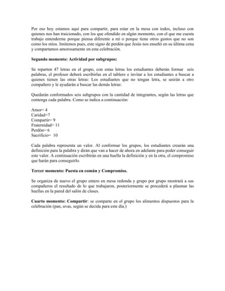 Por eso hoy estamos aquí para compartir, para estar en la mesa con todos, incluso con
quienes nos han traicionado, con los que ofendido en algún momento, con el que me cuesta
trabajo entenderme porque piensa diferente a mí o porque tiene otros gustos que no son
como los míos. Imitemos pues, este signo de perdón que Jesús nos enseñó en su última cena
y compartamos amorosamente en esta celebración.

Segundo momento: Actividad por subgrupos:

Se reparten 47 letras en el grupo, con estas letras los estudiantes deberán formar seis
palabras, el profesor deberá escribirlas en el tablero e invitar a los estudiantes a buscar a
quienes tienen las otras letras: Los estudiantes que no tengan letra, se unirán a otro
compañero y le ayudarán a buscar las demás letras:

Quedarán conformados seis subgrupos con la cantidad de integrantes, según las letras que
contenga cada palabra. Como se indica a continuación:

Amor= 4
Caridad=7
Compartir= 9
Fraternidad= 11
Perdón= 6
Sacrificio= 10

Cada palabra representa un valor. Al conformar los grupos, los estudiantes crearán una
definición para la palabra y dirán que van a hacer de ahora en adelante para poder conseguir
este valor. A continuación escribirán en una huella la definición y en la otra, el compromiso
que harán para conseguirlo.

Tercer momento: Puesta en común y Compromiso.

Se organiza de nuevo el grupo entero en mesa redonda y grupo por grupo mostrará a sus
compañeros el resultado de lo que trabajaron, posteriormente se procederá a plasmar las
huellas en la pared del salón de clases.

Cuarto momento: Compartir: se comparte en el grupo los alimentos dispuestos para la
celebración (pan, uvas, según se decida para este día.)
 