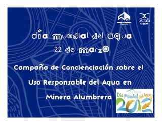 Día Mundial del Agua
        M d a d Ag a
        22 de Marzo
Campaña de Concienciación sobre el
   p
   Uso Responsable del Agua en
        Minera Alumbrera
 