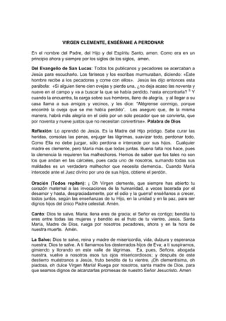 VIRGEN CLEMENTE, ENSÉÑAME A PERDONAR

En el nombre del Padre, del Hijo y del Espíritu Santo, amen. Como era en un
principio ahora y siempre por los siglos de los siglos, amen.

Del Evangelio de San Lucas: Todos los publicanos y pecadores se acercaban a
Jesús para escucharlo. Los fariseos y los escribas murmuraban, diciendo: «Este
hombre recibe a los pecadores y come con ellos». Jesús les dijo entonces esta
parábola: «Si alguien tiene cien ovejas y pierde una, ¿no deja acaso las noventa y
nueve en el campo y va a buscar la que se había perdido, hasta encontrarla? 5 Y
cuando la encuentra, la carga sobre sus hombros, lleno de alegría, y al llegar a su
casa llama a sus amigos y vecinos, y les dice: “Alégrense conmigo, porque
encontré la oveja que se me había perdido”. Les aseguro que, de la misma
manera, habrá más alegría en el cielo por un solo pecador que se convierta, que
por noventa y nueve justos que no necesitan convertirse». Palabra de Dios

Reflexión: Lo aprendió de Jesús. Es la Madre del Hijo pródigo. Sabe curar las
heridas, consolas las penas, enjugar las lágrimas, suavizar todo, perdonar todo.
Como Ella no debe juzgar, sólo perdona e intercede por sus hijos. Cualquier
madre es clemente, pero María más que todas juntas. Buena falta nos hace, pues
la clemencia la requieren los malhechores. Hemos de saber que los tales no son
los que andan en las cárceles, pues cada uno de nosotros, sumando todas sus
maldades es un verdadero malhechor que necesita clemencia.. Cuando María
intercede ante el Juez divino por uno de sus hijos, obtiene el perdón.

Oración (Todos repiten): ¡ Oh Virgen clemente, que siempre has abierto tu
corazón maternal a las invocaciones de la humanidad, a veces lacerada por el
desamor y hasta, desgraciadamente, por el odio y la guerra! enséñanos a crecer,
todos juntos, según las enseñanzas de tu Hijo, en la unidad y en la paz, para ser
dignos hijos del único Padre celestial. Amén.

Canto: Dios te salve, Maria; llena eres de gracia; el Señor es contigo; bendita tú
eres entre todas las mujeres y bendito es el fruto de tu vientre, Jesús. Santa
María, Madre de Dios, ruega por nosotros pecadores, ahora y en la hora de
nuestra muerte. Amén.

La Salve: Dios te salve, reina y madre de misericordia, vida, dulzura y esperanza
nuestra; Dios te salve. A ti llamamos los desterrados hijos de Eva; a ti suspiramos,
gimiendo y llorando en este valle de lágrimas. Ea, pues, Señora, abogada
nuestra, vuelve a nosotros esos tus ojos misericordiosos; y después de este
destierro muéstranos a Jesús, fruto bendito de tu vientre. ¡Oh clementísima, oh
piadosa, oh dulce Virgen María! Ruega por nosotros, santa madre de Dios, para
que seamos dignos de alcanzarlas promesas de nuestro Señor Jesucristo. Amen
 