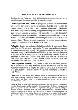 ESPEJO DE JUSTICIA, DÉJAME VERME EN TÍ

En el nombre del Padre, del Hijo y del Espíritu Santo, amen. Como era en un
principio ahora y siempre por los siglos de los siglos, amen.

Del Evangelio de San Lucas: Supongamos que uno de ustedes tiene
un servidor para arar o cuidar el ganado. Cuando este regresa del
campo, ¿acaso le dirá: “Ven pronto y siéntate a la mesa”? ¿No le dirá
más bien: “Prepárame la cena y recógete la túnica para servirme hasta
que yo haya comido y bebido, y tú comerás y beberás después”?
¿Deberá mostrarse agradecido con el servidor porque hizo lo que se le
mandó? Así también ustedes, cuando hayan hecho todo lo que se les
mande, digan: “Somos simples servidores, no hemos hecho más que
cumplir con nuestro deber”». Palabra de Dios.

Reflexión: Espejo de santidad...Es la Inmaculada. El tres veces Santo
se refleja en Ella como en un espejo. Pero no es espejo que, cuando
la imagen desaparece, también del espejo desaparece. María es, más
bien, una copia muy bien hecha, del Modelo, la más perfecta, hermosa
y fiel que se haya dado. María nos aventaja con mucho. Irradia la
santidad, la transmite. Quisiera que todos sus hijos se parecieran a
Ella. Con más verdad que san Pablo puede decirnos:”Hijos, sed
imitadores míos, como yo lo soy de Jesús”.
Oración (Todos repiten): Dios, Padre bueno, que en María, primicia
de la redención, nos has dado una madre de inmensa ternura, abre
nuestros corazones a la alegría del Espíritu, y haz que, a imitación de
la Virgen, sepamos alabarte por las maravillas realizadas en Cristo, tu
Hijo. Amen
Canto: Dios te salve, Maria; llena eres de gracia; el Señor es contigo; bendita tú
eres entre todas las mujeres y bendito es el fruto de tu vientre, Jesús. Santa
María, Madre de Dios, ruega por nosotros pecadores, ahora y en la hora de
nuestra muerte. Amén.

La Salve: Dios te salve, reina y madre de misericordia, vida, dulzura y esperanza
nuestra; Dios te salve. A ti llamamos los desterrados hijos de Eva; a ti suspiramos,
gimiendo y llorando en este valle de lágrimas. Ea, pues, Señora, abogada
nuestra, vuelve a nosotros esos tus ojos misericordiosos; y después de este
destierro muéstranos a Jesús, fruto bendito de tu vientre. ¡Oh clementísima, oh
piadosa, oh dulce Virgen María! Ruega por nosotros, santa madre de Dios, para
que seamos dignos de alcanzarlas promesas de nuestro Señor Jesucristo. Amen
 