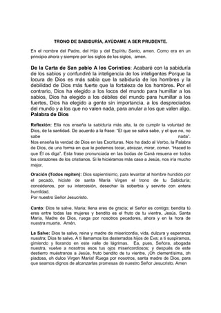 TRONO DE SABIDURÍA, AYÚDAME A SER PRUDENTE.

En el nombre del Padre, del Hijo y del Espíritu Santo, amen. Como era en un
principio ahora y siempre por los siglos de los siglos, amen.

De la Carta de San pablo A los Corintios: Acabaré con la sabiduría
de los sabios y confundiré la inteligencia de los inteligentes Porque la
locura de Dios es más sabia que la sabiduría de los hombres y la
debilidad de Dios más fuerte que la fortaleza de los hombres. Por el
contrario, Dios ha elegido a los locos del mundo para humillar a los
sabios, Dios ha elegido a los débiles del mundo para humillar a los
fuertes, Dios ha elegido a gente sin importancia, a los despreciados
del mundo y a los que no valen nada, para anular a los que valen algo.
Palabra de Dios

Reflexión: Ella nos enseña la sabiduría más alta, la de cumplir la voluntad de
Dios, de la santidad. De acuerdo a la frase: “El que se salva sabe, y el que no, no
sabe                                                                         nada”.
Nos enseña la verdad de Dios en las Escrituras. Nos ha dado al Verbo, la Palabra
de Dios, de una forma en que le podemos tocar, abrazar, mirar, comer. “Haced lo
que Él os diga”. Esta frase pronunciada en las bodas de Caná resuena en todos
los corazones de los cristianos. Si le hiciéramos más caso a Jesús, nos iría mucho
mejor.

Oración (Todos repiten): Dios sapientísimo, para levantar al hombre hundido por
el pecado, hiciste de santa María Virgen el trono de tu Sabiduría;
concédenos, por su intercesión, desechar la soberbia y servirte con entera
humildad.
Por nuestro Señor Jesucristo.

Canto: Dios te salve, Maria; llena eres de gracia; el Señor es contigo; bendita tú
eres entre todas las mujeres y bendito es el fruto de tu vientre, Jesús. Santa
María, Madre de Dios, ruega por nosotros pecadores, ahora y en la hora de
nuestra muerte. Amén.

La Salve: Dios te salve, reina y madre de misericordia, vida, dulzura y esperanza
nuestra; Dios te salve. A ti llamamos los desterrados hijos de Eva; a ti suspiramos,
gimiendo y llorando en este valle de lágrimas. Ea, pues, Señora, abogada
nuestra, vuelve a nosotros esos tus ojos misericordiosos; y después de este
destierro muéstranos a Jesús, fruto bendito de tu vientre. ¡Oh clementísima, oh
piadosa, oh dulce Virgen María! Ruega por nosotros, santa madre de Dios, para
que seamos dignos de alcanzarlas promesas de nuestro Señor Jesucristo. Amen
 