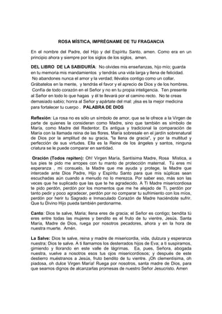 ROSA MÍSTICA, IMPRÉGNAME DE TU FRAGANCIA

En el nombre del Padre, del Hijo y del Espíritu Santo, amen. Como era en un
principio ahora y siempre por los siglos de los siglos, amen.

DEL LIBRO DE LA SABIDURÍA: No olvides mis enseñanzas, hijo mío; guarda
en tu memoria mis mandamientos y tendrás una vida larga y llena de felicidad.
No abandones nunca el amor y la verdad; llévalos contigo como un collar.
Grábatelos en la mente, y tendrás el favor y el aprecio de Dios y de los hombres.
Confía de todo corazón en el Señor y no en tu propia inteligencia. Ten presente
al Señor en todo lo que hagas y él te llevará por el camino recto. No te creas
demasiado sabio; honra al Señor y apártate del mal: ¡ésa es la mejor medicina
para fortalecer tu cuerpo . PALABRA DE DIOS

Reflexión: La rosa no es sólo un símbolo de amor, que se le ofrece a la Virgen de
parte de quienes la consideran como Madre, sino que también es símbolo de
María, como Madre del Redentor. Es antigua y tradicional la comparación de
María con la llamada reina de las flores. María sobresale en el jardín sobrenatural
de Dios por la amplitud de su gracia, "la llena de gracia", y por la multitud y
perfección de sus virtudes. Ella es la Reina de los ángeles y santos, ninguna
criatura se le puede comparar en santidad.

.Oración (Todos repiten): Oh! Virgen María, Santísima Madre, Rosa Mística, a
tus pies te pido me arropes con tu manto de protección maternal. Tú eres mi
esperanza , mi consuelo, la Madre que me ayuda y protege, la Madre que
intercede ante Dios Padre, Hijo y Espíritu Santo para que mis súplicas sean
escuchadas aún cuando a menudo no lo merezca. Por saber eso, más son las
veces que he suplicado que las que te he agradecido. A Ti Madre misericordiosa
te pido perdón, perdón por los momentos que me he alejado de Ti, perdón por
tanto pedir y poco agradecer, perdón por no comparar tu sufrimiento con los míos,
perdón por herir tu Sagrado e Inmaculado Corazón de Madre haciéndote sufrir.
Que tu Divino Hijo pueda también perdonarme.

Canto: Dios te salve, Maria; llena eres de gracia; el Señor es contigo; bendita tú
eres entre todas las mujeres y bendito es el fruto de tu vientre, Jesús. Santa
María, Madre de Dios, ruega por nosotros pecadores, ahora y en la hora de
nuestra muerte. Amén.

La Salve: Dios te salve, reina y madre de misericordia, vida, dulzura y esperanza
nuestra; Dios te salve. A ti llamamos los desterrados hijos de Eva; a ti suspiramos,
gimiendo y llorando en este valle de lágrimas. Ea, pues, Señora, abogada
nuestra, vuelve a nosotros esos tus ojos misericordiosos; y después de este
destierro muéstranos a Jesús, fruto bendito de tu vientre. ¡Oh clementísima, oh
piadosa, oh dulce Virgen María! Ruega por nosotros, santa madre de Dios, para
que seamos dignos de alcanzarlas promesas de nuestro Señor Jesucristo. Amen
 