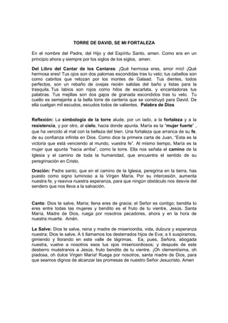 TORRE DE DAVID, SE MI FORTALEZA

En el nombre del Padre, del Hijo y del Espíritu Santo, amen. Como era en un
principio ahora y siempre por los siglos de los siglos, amen.

Del Libro del Cantar de los Cantares: ¡Qué hermosa eres, amor mío! ¡Qué
hermosa eres! Tus ojos son dos palomas escondidas tras tu velo; tus cabellos son
como cabritos que retozan por los montes de Galaad. Tus dientes, todos
perfectos, son un rebaño de ovejas recién salidas del baño y listas para la
trasquila. Tus labios son rojos como hilos de escarlata, y encantadoras tus
palabras. Tus mejillas son dos gajos de granada escondidos tras tu velo. Tu
cuello es semejante a la bella torre de cantería que se construyó para David. De
ella cuelgan mil escudos, escudos todos de valientes. Palabra de Dios


Reflexión: La simbología de la torre alude, por un lado, a la fortaleza y a la
resistencia, y por otro, al cielo, hacia donde apunta. María es la “mujer fuerte” ,
que ha vencido al mal con la belleza del bien. Una fortaleza que arranca de su fe,
de su confianza infinita en Dios. Como dice la primera carta de Juan, “Esta es la
victoria que está venciendo al mundo, vuestra fe”. Al mismo tiempo, María es la
mujer que apunta “hacia arriba”, como la torre. Ella nos señala el camino de la
Iglesia y el camino de toda la humanidad, que encuentra el sentido de su
peregrinación en Cristo.

Oración: Padre santo, que en el camino de la Iglesia, peregrina en la tierra, has
puesto como signo luminoso a la Virgen María. Por su intercesión, aumenta
nuestra fe, y reaviva nuestra esperanza, para que ningún obstáculo nos desvíe del
sendero que nos lleva a la salvación.


Canto: Dios te salve, María; llena eres de gracia; el Señor es contigo; bendita tú
eres entre todas las mujeres y bendito es el fruto de tu vientre, Jesús. Santa
María, Madre de Dios, ruega por nosotros pecadores, ahora y en la hora de
nuestra muerte. Amén.

La Salve: Dios te salve, reina y madre de misericordia, vida, dulzura y esperanza
nuestra; Dios te salve. A ti llamamos los desterrados hijos de Eva; a ti suspiramos,
gimiendo y llorando en este valle de lágrimas. Ea, pues, Señora, abogada
nuestra, vuelve a nosotros esos tus ojos misericordiosos; y después de este
destierro muéstranos a Jesús, fruto bendito de tu vientre. ¡Oh clementísima, oh
piadosa, oh dulce Virgen María! Ruega por nosotros, santa madre de Dios, para
que seamos dignos de alcanzar las promesas de nuestro Señor Jesucristo. Amen
 