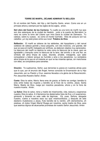 TORRE DE MARFIL, DÉJAME ADMIRAR TU BELLEZA

En el nombre del Padre, del Hijo y del Espíritu Santo, amen. Como era en un
principio ahora y siempre por los siglos de los siglos, amen.

Del Libro del Cantar de los Cantares: Tu cuello es una torre de marfil; tus ojos
son dos estanques de la ciudad de Hesbón, junto a la puerta de Bat-rabim; tu
nariz es como la torre del Líbano que mira hacia la ciudad de Damasco. Tu
cabeza, sobre tu cuerpo, es como el monte Carmelo; hilos de púrpura son tus
cabellos: ¡un rey está preso entre sus rizos! Palabra de Dios

Reflexión: El marfil se obtiene de los elefantes, del hipopótamo y del narval
(cetáceo de cabeza grande y boca pequeña, con dos incisivos, uno grande, del
que se saca el marfil); trabajado por artífices, se elaboran objetos muy apreciados.
La blancura del marfil no lastima la vista como la blancura de la nieve, pero es
agradable y tranquila como la blancura de la lana, del armiño o de una flor; es
símbolo del alma limpia de culpa, discreta, amable, indulgente, que sabe
compadecer y tolerar porque es humilde y ama a los pecadores. La verdadera
alma limpia es la que en el instante en que ve las miserias ajenas, sin mancharse
con ellas, se compadece para sanarlas.


Oración: Te suplicamos, Señor, que derrames tu gracia en nuestras almas para
que lo que, por el anuncio del Ángel, hemos conocido la Encarnación de tu Hijo
Jesucristo, por su Pasión y Cruz, seamos llevados a la gloria de la Resurrección.
Por Jesucristo Nuestro Señor. Amén.

Canto: Dios te salve, María; llena eres de gracia; el Señor es contigo; bendita tú
eres entre todas las mujeres y bendito es el fruto de tu vientre, Jesús. Santa
María, Madre de Dios, ruega por nosotros pecadores, ahora y en la hora de
nuestra muerte. Amén.

La Salve: Dios te salve, reina y madre de misericordia, vida, dulzura y esperanza
nuestra; Dios te salve. A ti llamamos los desterrados hijos de Eva; a ti suspiramos,
gimiendo y llorando en este valle de lágrimas. Ea, pues, Señora, abogada
nuestra, vuelve a nosotros esos tus ojos misericordiosos; y después de este
destierro muéstranos a Jesús, fruto bendito de tu vientre. ¡Oh clementísima, oh
piadosa, oh dulce Virgen María! Ruega por nosotros, santa madre de Dios, para
que seamos dignos de alcanzarlas promesas de nuestro Señor Jesucristo. Amen
 