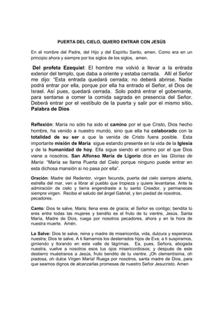 PUERTA DEL CIELO, QUIERO ENTRAR CON JESÚS

En el nombre del Padre, del Hijo y del Espíritu Santo, amen. Como era en un
principio ahora y siempre por los siglos de los siglos, amen.

 Del profeta Ezequiel: El hombre me volvió a llevar a la entrada
exterior del templo, que daba a oriente y estaba cerrada. Allí el Señor
me dijo: “Esta entrada quedará cerrada; no deberá abrirse. Nadie
podrá entrar por ella, porque por ella ha entrado el Señor, el Dios de
Israel. Así pues, quedará cerrada. Solo podrá entrar el gobernante,
para sentarse a comer la comida sagrada en presencia del Señor.
Deberá entrar por el vestíbulo de la puerta y salir por el mismo sitio.
Palabra de Dios


Reflexión: María no sólo ha sido el camino por el que Cristo, Dios hecho
hombre, ha venido a nuestro mundo, sino que ella ha colaborado con la
totalidad de su ser a que la venida de Cristo fuera posible. Esta
importante misión de María sigue estando presente en la vida de la Iglesia
y de la humanidad de hoy. Ella sigue siendo el camino por el que Dios
viene a nosotros. San Alfonso María de Ligorio dice en las Glorias de
María: “María se llama Puerta del Cielo porque ninguno puede entrar en
esta dichosa mansión si no pasa por ella”.

Oración: Madre del Redentor, virgen fecunda, puerta del cielo siempre abierta,
estrella del mar, ven a librar al pueblo que tropieza y quiere levantarse. Ante la
admiración de cielo y tierra engendraste a tu santo Creador, y permaneces
siempre virgen. Recibe el saludo del ángel Gabriel, y ten piedad de nosotros,
pecadores.

Canto: Dios te salve, Maria; llena eres de gracia; el Señor es contigo; bendita tú
eres entre todas las mujeres y bendito es el fruto de tu vientre, Jesús. Santa
María, Madre de Dios, ruega por nosotros pecadores, ahora y en la hora de
nuestra muerte. Amén.

La Salve: Dios te salve, reina y madre de misericordia, vida, dulzura y esperanza
nuestra; Dios te salve. A ti llamamos los desterrados hijos de Eva; a ti suspiramos,
gimiendo y llorando en este valle de lágrimas. Ea, pues, Señora, abogada
nuestra, vuelve a nosotros esos tus ojos misericordiosos; y después de este
destierro muéstranos a Jesús, fruto bendito de tu vientre. ¡Oh clementísima, oh
piadosa, oh dulce Virgen María! Ruega por nosotros, santa madre de Dios, para
que seamos dignos de alcanzarlas promesas de nuestro Señor Jesucristo. Amen
 
