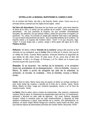 ESTRELLA DE LA MAÑANA, MUÉSTRAME EL CAMINO A DIOS

En el nombre del Padre, del Hijo y del Espíritu Santo, amen. Como era en un
principio ahora y siempre por los siglos de los siglos, amen.

Del libro del Apocalipsis: Dichosos los que lavan sus ropas para tener derecho
al árbol de la vida y a entrar por las puertas de la ciudad. Fuera quedarán los
pervertidos, los que practican la brujería, los que cometen inmoralidades
sexuales, los asesinos, los que adoran ídolos y todos los que aman el engaño y lo
practican. “Yo, Jesús, he enviado mi ángel para declarar todo esto a las iglesias.
Yo soy el retoño descendiente de David. Soy la estrella brillante de la mañana.” El
Espíritu Santo y la esposa del Cordero dicen: “¡Ven!” Y el que escuche, diga:
“¡Ven!” Y el que tenga sed, y quiera, venga y tome gratis del agua de la vida.
Palabra de Dios


Reflexión: Se llama a María “Estrella de la mañana” porque ella anuncia el Sol
naciente, la Luz verdadera, que es Cristo. Ella no brilla por sí misma, sino que es
un reflejo de Cristo. Cuando María aparece, entonces tenemos la seguridad de
que detrás de ella viene Cristo. Él está cerca. Él es, como dice el libro del
Apocalipsis, el Alfa y la Omega, el Principio y el Fin. María es la Aurora que
anuncia el gran Día, que es Cristo.

Oración: Si se levantan los vientos de la tentación, si te arrastran
hacia los acantilados de la desesperación... mira la Estrella, invoca a
María. Si están a punto de ahogarte las olas de la soberbia, la
ambición, la envidia, la rivalidad... mira la Estrella, invoca a María.
Amén


Canto: Dios te salve, María; llena eres de gracia; el Señor es contigo; bendita tú
eres entre todas las mujeres y bendito es el fruto de tu vientre, Jesús. Santa
María, Madre de Dios, ruega por nosotros pecadores, ahora y en la hora de
nuestra muerte. Amén.

La Salve: Dios te salve, reina y madre de misericordia, vida, dulzura y esperanza
nuestra; Dios te salve. A ti llamamos los desterrados hijos de Eva; a ti suspiramos,
gimiendo y llorando en este valle de lágrimas. Ea, pues, Señora, abogada
nuestra, vuelve a nosotros esos tus ojos misericordiosos; y después de este
destierro muéstranos a Jesús, fruto bendito de tu vientre. ¡Oh clementísima, oh
piadosa, oh dulce Virgen María! Ruega por nosotros, santa madre de Dios, para
que seamos dignos de alcanzarlas promesas de nuestro Señor Jesucristo. Amen
 