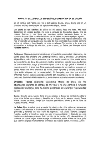 MAYO 25: SALUD DE LOS ENFERMOS, SE MEDICINA EN EL DOLOR

En el nombre del Padre, del Hijo y del Espíritu Santo, amen. Como era en un
principio ahora y siempre por los siglos de los siglos, amen.

Del Libro de los Salmos: El Señor es mi pastor; nada me falta. Me hace
descansar en verdes pastos, me guía a arroyos de tranquilas aguas, me da
nuevas fuerzas y me lleva por caminos rectos haciendo honor a su
nombre. Aunque pase por el más oscuro de los valles, no temeré peligro alguno,
porque tú, Señor, estás conmigo; tu vara y tu cayado me inspiran confianza. Me
has preparado un banquete ante los ojos de mis enemigos; has vertido perfume
sobre mi cabeza y has llenado mi copa a rebosar. Tu bondad y tu amor me
acompañan a lo largo de mis días, y en tu casa, oh Señor, por siempre viviré.
Palabra de Dios


Reflexión: El pecado original introdujo en el mundo la enfermedad y la muerte. La
Santa Iglesia nos propone una Doctora poderosa, sabia y amorosa: La Santísima
Virgen María, salud de los enfermos, que nos ayuda y conforta. Una madre vela a
su hijo enfermo de día y de noche sin mostrar cansancio; estudia todas las formas
de procurarle alivio, ruega y se sacrifica para curar a su hijo. ¿Qué la mueve? la
mueve su amor, el amor que Dios puso en el corazón de las madres, y que es un
pálido reflejo del amor maternal de María, amor vigilante y solícito cuando sus
hijos están afligidos por la enfermedad. El Evangelio nos dice que muchos
enfermos fueron curados prodigiosamente por Jesucristo El le ha cedido en el
cielo a su Santísima Madre esta virtud, este dominio sobre la naturaleza doliente.

Oración (Todos repiten): Santísima Madre de Dios, no me
abandones durante el tiempo de mi vida y no me confíes a ninguna
protección humana, sino tú misma encárgate de curarme y ten piedad
de mi.

Canto: Dios te salve, María; llena eres de gracia; el Señor es contigo; bendita tú
eres entre todas las mujeres y bendito es el fruto de tu vientre, Jesús. Santa
María, Madre de Dios, ruega por nosotros pecadores, ahora y en la hora de
nuestra muerte. Amén.

La Salve: Dios te salve, reina y madre de misericordia, vida, dulzura y esperanza
nuestra; Dios te salve. A ti llamamos los desterrados hijos de Eva; a ti suspiramos,
gimiendo y llorando en este valle de lágrimas. Ea, pues, Señora, abogada
nuestra, vuelve a nosotros esos tus ojos misericordiosos; y después de este
destierro muéstranos a Jesús, fruto bendito de tu vientre. ¡Oh clementísima, oh
piadosa, oh dulce Virgen María! Ruega por nosotros, santa madre de Dios, para
que seamos dignos de alcanzarlas promesas de nuestro Señor Jesucristo. Amen
 