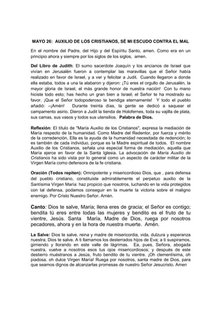MAYO 26: AUXILIO DE LOS CRISTIANOS, SÉ MI ESCUDO CONTRA EL MAL

En el nombre del Padre, del Hijo y del Espíritu Santo, amen. Como era en un
principio ahora y siempre por los siglos de los siglos, amen.

Del Libro de Judith: El sumo sacerdote Joaquín y los ancianos de Israel que
vivían en Jerusalén fueron a contemplar las maravillas que el Señor había
realizado en favor de Israel, y a ver y felicitar a Judit. Cuando llegaron a donde
ella estaba, todos a una la alabaron y dijeron: ¡Tú eres el orgullo de Jerusalén, la
mayor gloria de Israel, el más grande honor de nuestra nación! Con tu mano
hiciste todo esto; has hecho un gran bien a Israel; el Señor te ha mostrado su
favor. ¡Que el Señor todopoderoso te bendiga eternamente! Y todo el pueblo
añadió: –¡Amén!       Durante treinta días, la gente se dedicó a saquear el
campamento asirio. Dieron a Judit la tienda de Holofernes, toda su vajilla de plata,
sus camas, sus vasos y todos sus utensilios. Palabra de Dios.

Reflexión: El título de "María Auxilio de los Cristianos", expresa la mediación de
María respecto de la humanidad. Como Madre del Redentor, por fuerza y mérito
de la corredención, Ella es la ayuda de la humanidad necesitada de redención; lo
es también de cada individuo, porque es la Madre espiritual de todos. El nombre
Auxilio de los Cristianos, señala una especial forma de mediación, aquella que
María ejerce en favor de la Santa Iglesia. La advocación de María Auxilio de
Cristianos ha sido vista por lo general como un aspecto de carácter militar de la
Virgen María como defensora de la fe cristiana.

Oración (Todos repiten): Omnipotente y misericordioso Dios, que , para defensa
del pueblo cristiano, constituiste admirablemente el perpetuo auxilio de la
Santísima Virgen María: haz propicio que nosotros, luchando en la vida protegidos
con tal defensa, podamos conseguir en la muerte la victoria sobre el maligno
enemigo. Por Cristo Nuestro Señor. Amén.

Canto: Dios te salve, María; llena eres de gracia; el Señor es contigo;
bendita tú eres entre todas las mujeres y bendito es el fruto de tu
vientre, Jesús. Santa María, Madre de Dios, ruega por nosotros
pecadores, ahora y en la hora de nuestra muerte. Amén.

La Salve: Dios te salve, reina y madre de misericordia, vida, dulzura y esperanza
nuestra; Dios te salve. A ti llamamos los desterrados hijos de Eva; a ti suspiramos,
gimiendo y llorando en este valle de lágrimas. Ea, pues, Señora, abogada
nuestra, vuelve a nosotros esos tus ojos misericordiosos; y después de este
destierro muéstranos a Jesús, fruto bendito de tu vientre. ¡Oh clementísima, oh
piadosa, oh dulce Virgen María! Ruega por nosotros, santa madre de Dios, para
que seamos dignos de alcanzarlas promesas de nuestro Señor Jesucristo. Amen
 