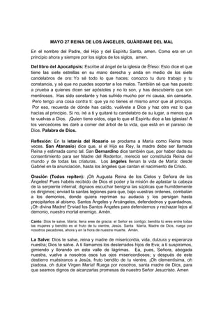 MAYO 27 REINA DE LOS ÁNGELES, GUÁRDAME DEL MAL

En el nombre del Padre, del Hijo y del Espíritu Santo, amen. Como era en un
principio ahora y siempre por los siglos de los siglos, amen.

Del libro del Apocalipsis: Escribe al ángel de la iglesia de Éfeso: Esto dice el que
tiene las siete estrellas en su mano derecha y anda en medio de los siete
candelabros de oro: Yo sé todo lo que haces; conozco tu duro trabajo y tu
constancia, y sé que no puedes soportar a los malos. También sé que has puesto
a prueba a quienes dicen ser apóstoles y no lo son, y has descubierto que son
mentirosos. Has sido constante y has sufrido mucho por mi causa, sin cansarte.
 Pero tengo una cosa contra ti: que ya no tienes el mismo amor que al principio.
 Por eso, recuerda de dónde has caído, vuélvete a Dios y haz otra vez lo que
hacías al principio. Si no, iré a ti y quitaré tu candelabro de su lugar, a menos que
te vuelvas a Dios. ¡Quien tiene oídos, oiga lo que el Espíritu dice a las iglesias! A
los vencedores les daré a comer del árbol de la vida, que está en el paraíso de
Dios. Palabra de Dios.

Reflexión: En la letanía del Rosario se proclama a María como Reina trece
veces. San Atanasio) dice que, si el Hijo es Rey, la madre debe ser llamada
Reina y estimada como tal. San Bernardino dice también que, por haber dado su
consentimiento para ser Madre del Redentor, mereció ser constituida Reina del
mundo y de todas las criaturas. Los ángeles llenan la vida de María: desde
Gabriel en la anunciación, hasta los ángeles que cantan el nacimiento de Cristo.

Oración (Todos repiten): ¡Oh Augusta Reina de los Cielos y Señora de los
Ángeles! Pues habéis recibido de Dios el poder y la misión de aplastar la cabeza
de la serpiente infernal; dignaos escuchar benigna las súplicas que humildemente
os dirigimos; enviad la santas legiones para que, bajo vuestras ordenes, combatan
a los demonios, donde quiera repriman su audacia y los persigan hasta
precipitarlos al abismo. Santos Ángeles y Arcángeles, defendednos y guardadnos.
¡Oh divina Madre! Enviad los Santos Ángeles para defendernos y rechazar lejos al
demonio, nuestro mortal enemigo. Amén.

Canto: Dios te salve, María; llena eres de gracia; el Señor es contigo; bendita tú eres entre todas
las mujeres y bendito es el fruto de tu vientre, Jesús. Santa María, Madre de Dios, ruega por
nosotros pecadores, ahora y en la hora de nuestra muerte. Amén.

La Salve: Dios te salve, reina y madre de misericordia, vida, dulzura y esperanza
nuestra; Dios te salve. A ti llamamos los desterrados hijos de Eva; a ti suspiramos,
gimiendo y llorando en este valle de lágrimas. Ea, pues, Señora, abogada
nuestra, vuelve a nosotros esos tus ojos misericordiosos; y después de este
destierro muéstranos a Jesús, fruto bendito de tu vientre. ¡Oh clementísima, oh
piadosa, oh dulce Virgen María! Ruega por nosotros, santa madre de Dios, para
que seamos dignos de alcanzarlas promesas de nuestro Señor Jesucristo. Amen
 
