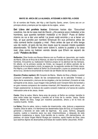 MAYO 30: ARCA DE LA ALIANZA, AYÚDAME A SER FIEL A DIOS

En el nombre del Padre, del Hijo y del Espíritu Santo, amen. Como era en un
principio ahora y siempre por los siglos de los siglos, amen.

Del Libro del profeta Isaías: Entonces Isaías dijo: “Escuchad
vosotros, los de la casa real de David, ¿Os parece poco molestar a los
hombres, que queréis también molestar a mi Dios? Pues el Señor
mismo os va a dar una señal: La joven está encinta y va a tener un
hijo, al que pondrá por nombre Emanuel. En sus primeros años de
vida comerá leche cuajada y miel. Pero antes de que el niño tenga
uso de razón, el país de los dos reyes que te causan miedo quedará
abandonado. “El Señor hará venir sobre ti, sobre tu pueblo y la casa
real, días como no habían venido desde que Efraín se separó de
Judá.” Palabra de Dios

Reflexión: Dios funda una Nueva Alianza con su Pueblo en Jesucristo, por medio
de María. Ella es el Arca de la Alianza, es decir la morada de Dios en medio de los
hombres. Encuentra su realización histórica propia en la plenitud de los tiempos.
En efecto, en la primera venida de Cristo, se inauguró el último período de la
historia de la humanidad e inició, la espera de la segunda venida de Cristo Jesús.
Por María y con María realizó el Señor Su Encarnación y quiso su presencia al pie
de la Cruz, donde le encomendó la misión de ser Madre de los discípulos.

Oración (Todos repiten): Oh Corazón de María, Madre de Dios y Madre nuestra!
¡Corazón amabilísimo, objeto de las complacencias de la adorable Trinidad, y
digno de la veneración y ternura de los ángeles y de los hombres! ¡Corazón el más
semejante al de Jesús, cuya imagen más perfecta sois! Corazón lleno de bondad y
en gran manera compasivo de nuestras miserias! ¡Ah! Hacednos sentir ahora, ¡oh
Virgen piadosísima!, la dulzura de vuestro corazón maternal y la fuerza de vuestra
intercesión ante el de Jesús. Amén

Canto: Dios te salve, María; llena eres de gracia; el Señor es contigo; bendita tú
eres entre todas las mujeres y bendito es el fruto de tu vientre, Jesús. Santa
María, Madre de Dios, ruega por nosotros pecadores, ahora y en la hora de
nuestra muerte. Amén.

La Salve: Dios te salve, reina y madre de misericordia, vida, dulzura y esperanza
nuestra; Dios te salve. A ti llamamos los desterrados hijos de Eva; a ti suspiramos,
gimiendo y llorando en este valle de lágrimas. Ea, pues, Señora, abogada
nuestra, vuelve a nosotros esos tus ojos misericordiosos; y después de este
destierro muéstranos a Jesús, fruto bendito de tu vientre. ¡Oh clementísima, oh
piadosa, oh dulce Virgen María! Ruega por nosotros, santa madre de Dios, para
que seamos dignos de alcanzarlas promesas de nuestro Señor Jesucristo. Amen
 