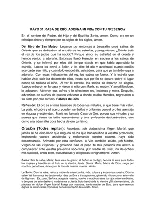 MAYO 31: CASA DE ORO, ADORNA MI VIDA CON TU PRESENCIA

En el nombre del Padre, del Hijo y del Espíritu Santo, amen. Como era en un
principio ahora y siempre por los siglos de los siglos, amen.

Del libro de San Mateo: Llegaron por entonces a Jerusalén unos sabios de
Oriente que se dedicaban al estudio de las estrellas, y preguntaron: ¿Dónde está
el rey de los judíos que ha nacido? Porque vimos su estrellad en el oriente y
hemos venido a adorarle. Entonces llamó Herodes en secreto a los sabios de
Oriente, y se informó por ellos del tiempo exacto en que había aparecido la
estrella. Luego los envió a Belén y les dijo: Id allá y averiguad cuanto podáis
acerca de ese niño; y cuando lo encontréis, avisadme, para que yo también vaya a
adorarlo. Con estas indicaciones del rey, los sabios se fueron. Y la estrella que
habían visto salir iba delante de ellos, hasta que por fin se detuvo sobre el lugar
donde se hallaba el niño. Al ver la estrella, los sabios se llenaron de alegría.
 Luego entraron en la casa y vieron al niño con María, su madre. Y arrodillándose,
lo adoraron. Abrieron sus cofres y le ofrecieron oro, incienso y mirra. Después,
advertidos en sueños de que no volvieran a donde estaba Herodes, regresaron a
su tierra por otro camino. Palabra de Dios

Reflexión: El oro es el más hermoso de todos los metales, el que tiene más valor.
La plata, el cobre y el acero, pueden ser bellos y brillantes pero el oro les aventaja
en riqueza y esplendor. María es llamada Casa de Oro, porque sus virtudes y su
pureza que tienen un brillo trascendental y una perfección deslumbradora, son
como una admirable obra hecha de oro purísimo.

Oración (Todos repiten): Acordaos, ¡oh piadosísima Virgen María!, que
jamás se ha oído decir que ninguno de los que han acudido a vuestra protección,
implorando vuestra asistencia y reclamando vuestro socorro, haya sido
desamparado. Animado por esta confianza, a Vos también acudo, ¡oh Madre,
Virgen de las vírgenes!, y gimiendo bajo el peso de mis pecados me atrevo a
comparecer ante vuestra presencia soberana. ¡Oh Madre de Dios!, no desechéis
mis súplicas, antes bien, escuchadlas y acogedlas benignamente. Amén.

Canto: Dios te salve, María; llena eres de gracia; el Señor es contigo; bendita tú eres entre todas
las mujeres y bendito es el fruto de tu vientre, Jesús. Santa María, Madre de Dios, ruega por
nosotros pecadores, ahora y en la hora de nuestra muerte. Amén.

La Salve: Dios te salve, reina y madre de misericordia, vida, dulzura y esperanza nuestra; Dios te
salve. A ti llamamos los desterrados hijos de Eva; a ti suspiramos, gimiendo y llorando en este valle
de lágrimas. Ea, pues, Señora, abogada nuestra, vuelve a nosotros esos tus ojos misericordiosos;
y después de este destierro muéstranos a Jesús, fruto bendito de tu vientre. ¡Oh clementísima, oh
piadosa, oh dulce Virgen María! Ruega por nosotros, santa madre de Dios, para que seamos
dignos de alcanzarlas promesas de nuestro Señor Jesucristo. Amen.
 