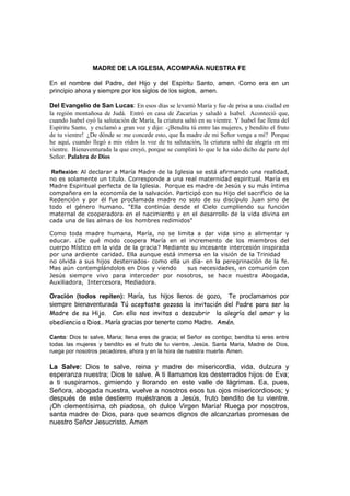 MADRE DE LA IGLESIA, ACOMPAÑA NUESTRA FE

En el nombre del Padre, del Hijo y del Espíritu Santo, amen. Como era en un
principio ahora y siempre por los siglos de los siglos, amen.

Del Evangelio de San Lucas: En esos días se levantó María y fue de prisa a una ciudad en
la región montañosa de Judá. Entró en casa de Zacarías y saludó a Isabel. Aconteció que,
cuando Isabel oyó la salutación de María, la criatura saltó en su vientre. Y Isabel fue llena del
Espíritu Santo, y exclamó a gran voz y dijo: -¡Bendita tú entre las mujeres, y bendito el fruto
de tu vientre! ¿De dónde se me concede esto, que la madre de mi Señor venga a mí? Porque
he aquí, cuando llegó a mis oídos la voz de tu salutación, la criatura saltó de alegría en mi
vientre. Bienaventurada la que creyó, porque se cumplirá lo que le ha sido dicho de parte del
Señor. Palabra de Dios

 Reflexión: Al declarar a María Madre de la Iglesia se está afirmando una realidad,
no es solamente un titulo. Corresponde a una real maternidad espiritual. María es
Madre Espiritual perfecta de la Iglesia. Porque es madre de Jesús y su más íntima
compañera en la economía de la salvación. Participó con su Hijo del sacrificio de la
Redención y por él fue proclamada madre no solo de su discípulo Juan sino de
todo el género humano. "Ella continúa desde el Cielo cumpliendo su función
maternal de cooperadora en el nacimiento y en el desarrollo de la vida divina en
cada una de las almas de los hombres redimidos"

Como toda madre humana, María, no se limita a dar vida sino a alimentar y
educar. ¿De qué modo coopera María en el incremento de los miembros del
cuerpo Místico en la vida de la gracia? Mediante su incesante intercesión inspirada
por una ardiente caridad. Ella aunque está inmersa en la visión de la Trinidad
no olvida a sus hijos desterrados- como ella un día- en la peregrinación de la fe.
Mas aún contemplándolos en Dios y viendo        sus necesidades, en comunión con
Jesús siempre vivo para interceder por nosotros, se hace nuestra Abogada,
Auxiliadora, Intercesora, Mediadora.

Oración (todos repiten): María, tus hijos llenos de gozo, Te proclamamos por
siempre bienaventurada Tú aceptaste gozosa la invitación del Padre para ser la
Madre de su Hijo. Con ello nos invitas a descubrir la alegría del amor y la
obediencia a Dios.. María gracias por tenerte como Madre. Amén.

Canto: Dios te salve, Maria; llena eres de gracia; el Señor es contigo; bendita tú eres entre
todas las mujeres y bendito es el fruto de tu vientre, Jesús. Santa Maria, Madre de Dios,
ruega por nosotros pecadores, ahora y en la hora de nuestra muerte. Amen.

La Salve: Dios te salve, reina y madre de misericordia, vida, dulzura y
esperanza nuestra; Dios te salve. A ti llamamos los desterrados hijos de Eva;
a ti suspiramos, gimiendo y llorando en este valle de lágrimas. Ea, pues,
Señora, abogada nuestra, vuelve a nosotros esos tus ojos misericordiosos; y
después de este destierro muéstranos a Jesús, fruto bendito de tu vientre.
¡Oh clementísima, oh piadosa, oh dulce Virgen María! Ruega por nosotros,
santa madre de Dios, para que seamos dignos de alcanzarlas promesas de
nuestro Señor Jesucristo. Amen
 