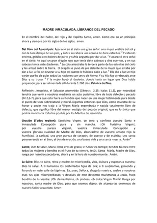 MADRE INMACULADA, LÍBRANOS DEL PECADO

En el nombre del Padre, del Hijo y del Espíritu Santo, amen. Como era en un principio
ahora y siempre por los siglos de los siglos, amen.

Del libro del Apocalipsis: Apareció en el cielo una gran señal: una mujer vestida del sol y
con la luna debajo de sus pies, y sobre su cabeza una corona de doce estrellas. 2 Y estando
encinta, gritaba con dolores de parto y sufría angustia por dar a luz. 3 Y apareció otra señal
en el cielo: he aquí un gran dragón rojo que tenía siete cabezas y diez cuernos, y en sus
cabezas tenía siete diademas. 4 Su cola arrastraba la tercera parte de las estrellas del cielo
y las arrojó sobre la tierra. El dragón se puso de pie delante de la mujer que estaba por
dar a luz, a fin de devorar a su hijo en cuanto le hubiera dado a luz. 5 Ella dio a luz un hijo
varón que ha de guiar todas las naciones con cetro de hierro. Y su hijo fue arrebatado ante
Dios y su trono. 6 Y la mujer huyó al desierto, donde tenía un lugar que Dios había
preparado, para ser alimentada allí durante 1.260 días. Palabra de Dios.

Reflexión: Jesucristo, el Salvador prometido (Génesis 2,15; Isaías 11,2), por necesidad
tendría que venir a nosotros mediante un acto purísimo, libre de todo defecto o pecado
(Fil 2,6-7), para que esto fuera así tendría que nacer en una mujer totalmente pura desde
el punto de vista sobrenatural y moral. Digamos entonces que Dios, como muestra de su
honor y poder nos trajo a la Virgen María engendrada y nacida totalmente libre de
defecto, que significa libre del menor vestigio del pecado original, que es lo único que
podría mancharla. Esto fue posible por los Méritos de Jesucristo.

Oración (Todos repiten): Santísima Virgen, yo creo y confieso vuestra Santa e
Inmaculada     Concepción      pura     y    sin    mancha.    ¡Oh    Purísima   Virgen!,
por     vuestra     pureza      virginal,     vuestra    Inmaculada      Concepción    y
vuestra gloriosa cualidad de Madre de Dios, alcanzadme de vuestro amado Hijo la
humildad, la caridad, una gran pureza de corazón, de cuerpo y de espíritu, una santa
perseverancia en el bien, el don de oración, una buena vida y una santa muerte. Amén"

Canto: Dios te salve, Maria; llena eres de gracia; el Señor es contigo; bendita tú eres entre
todas las mujeres y bendito es el fruto de tu vientre, Jesús. Santa María, Madre de Dios,
ruega por nosotros pecadores, ahora y en la hora de nuestra muerte. Amén.

La Salve: Dios te salve, reina y madre de misericordia, vida, dulzura y esperanza nuestra;
Dios te salve. A ti llamamos los desterrados hijos de Eva; a ti suspiramos, gimiendo y
llorando en este valle de lágrimas. Ea, pues, Señora, abogada nuestra, vuelve a nosotros
esos tus ojos misericordiosos; y después de este destierro muéstranos a Jesús, fruto
bendito de tu vientre. ¡Oh clementísima, oh piadosa, oh dulce Virgen María! Ruega por
nosotros, santa madre de Dios, para que seamos dignos de alcanzarlas promesas de
nuestro Señor Jesucristo. Amen
 
