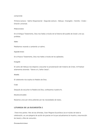 comprende


Primera Lectura - Salmo Responsorial - Segunda Lectura - Aleluya - Evangelio - Homilía - Credo -
Oración universal.


Primera lectura


En el Antiguo Testamento, Dios nos habla a través de la historia del pueblo de Israel y de sus
profetas.


Salmo


Meditamos rezando o cantando un salmo.


Segunda lectura


En el Nuevo Testamento, Dios nos habla a través de los apóstoles.


Evangelio


El canto del Aleluya nos dispone a escuchar la proclamación del misterio de Cristo. Al finalizar
aclamamos diciendo: "Gloria a ti, Señor Jesús".


Homilía


El celebrante nos explica la Palabra de Dios.


Credo


Después de escuchar la Palabra de Dios, confesamos nuestra fe.


Oración de los fieles


Rezamos unos por otros pidiendo por las necesidades de todos.




LITURGIA DE LA EUCARISTÍA I


.Tiene tres partes: Rito de las ofrendas, Gran Plegaria Eucarística (es el núcleo de toda la
celebración, es una plegaria de acción de gracias en la que actualizamos la muerte y resurrección
de Jesús) y Rito de comunión.


Presentación de dones
 