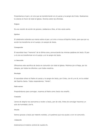 Presentamos el pan y el vino que se transformarán en el cuerpo y la sangre de Cristo. Realizamos
la colecta en favor de toda la Iglesia. Oramos sobre las ofrendas.


Prefacio


Es una oración de acción de gracias y alabanza a Dios, al tres veces santo.


Epíclesis


El celebrante extiende sus manos sobre el pan y el vino e invoca al Espíritu Santo, para que por su
acción los transforme en el cuerpo y la sangre de Jesús.


Consagración


El sacerdote hace "memoria" de la última cena, pronunciando las mismas palabras de Jesús. El pan
y el vino se transforman en el cuerpo y en la sangre de Jesús.


Ac Intercesión


Ofrecemos este sacrificio de Jesús en comunión con toda la Iglesia. Pedimos por el Papa, por los
obispos, por todos los difuntos y por todos nosotros.


Doxología


El sacerdote ofrece al Padre el cuerpo y la sangre de Jesús, por Cristo, con él y en él, en la unidad
del Espíritu Santo. Todos respondemos: "Amén".


Padre nuestro


Preparándonos para comulgar, rezamos al Padre como Jesús nos enseñó.


Comunión


Llenos de alegría nos acercamos a recibir a Jesús, pan de vida. Antes de comulgar hacemos un
acto de humildad y de fe.


Oración


Damos gracias a Jesús por haberlo recibido, y le pedimos que nos ayude a vivir en comunión.


Aclamación


Aclamamos el misterio central de nuestra fe.
 