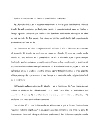 Veamos en qué consisten las formas de celebración de los tratados:
A) Adopción del texto. Es el procedimiento mediante el cual se ajusta formalmente el texto del
tratado. La regla principal es que la adopción requiere el consentimiento de todos los Estados, y
la regla supletoria consiste en que, cuando se trate de tratados multilaterales, la adopción del texto
es por mayoría de dos tercios. Esta etapa no implica manifestación del consentimiento
(Convención de Viena, art. 9).
B) Autenticación del texto. Es el procedimiento mediante el cual se establece definitivamente
el contenido del tratado, de modo que no pueda ser alterado. El texto del tratado queda
establecido como auténtico por el procedimiento pactado en el tratado, o por el que convengan
los Estados que han participado en su elaboración. Cuando no hay procedimiento, se establece: a)
mediante la firma-autenticación, que es diferente de la firma-consentimiento; b) por la firma ad
referendum en que el Estado se considera firmante a partir de la aprobación de la firma; c) por la
rúbrica puesta por los representantes de esos Estados en el texto del tratado; y d) por el acta final
de la conferencia.
C) Prestación del consentimiento. El artículo 11 de la Convención de Viena enumera como
formas de prestación del consentimiento: 1ª) la firma; 2ª) el canje de instrumentos que
constituyen el tratado; 3ª) la ratificación, la aceptación, la aprobación o la adhesión, y 4ª)
cualquiera otra forma que se hubiere convenido.
Los artículos 12 y 13 de la Convención de Viena tratan lo que la doctrina francesa llama
"acuerdos en forma simplificada", o sea, aquellos que rigen mediante la sola firma o el canje de
instrumentos, sin recurrir a los procedimientos previstos en el derecho interno respectivo cuando
 