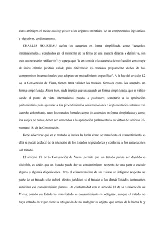 estos atribuyen el treaty-making power a los órganos investidos de las competencias legislativas
y ejecutivas, conjuntamente.
CHARLES ROUSSEAU define los acuerdos en forma simplificada como "acuerdos
internacionales... concluidos en el momento de la firma de una manera directa y definitiva, sin
que sea necesario ratificarlos"; y agrega que "la existencia o la ausencia de ratificación constituye
el único criterio jurídico válido para diferenciar los tratados propiamente dichos de los
compromisos internacionales que adoptan un procedimiento específico". A la luz del artículo 12
de la Convención de Viena, tienen tanta validez los tratados formales como los acuerdos en
forma simplificada. Ahora bien, nada impide que un acuerdo en forma simplificada, que es válido
desde el punto de vista internacional, pueda, a posteriori, someterse a la aprobación
parlamentaria para ajustarse a los procedimientos constitucionales o reglamentarios internos. En
derecho colombiano, tanto los tratados formales como los acuerdos en forma simplificada y como
los canjes de notas, deben ser sometidos a la aprobación parlamentaria en virtud del artículo 76,
numeral 18, de la Constitución.
Debe advertirse que en el tratado se indica la forma como se manifiesta el consentimiento, o
ella se puede deducir de la intención de los Estados negociadores y conforme a los antecedentes
del tratado.
El artículo 17 de la Convención de Viena permite que un tratado pueda ser dividido o
divisible, es decir, que un Estado puede dar su consentimiento respecto de una parte o excluir
alguna o algunas disposiciones. Pero el consentimiento de un Estado al obligarse respecto de
parte de un tratado solo sufrirá efectos jurídicos si el tratado o los demás Estados contratantes
autorizan ese consentimiento parcial. De conformidad con el artículo 18 de la Convención de
Viena, cuando un Estado ha manifestado su consentimiento en obligarse, aunque el tratado no
haya entrado en vigor, tiene la obligación de no malograr su objeto, que deriva de la buena fe y
 