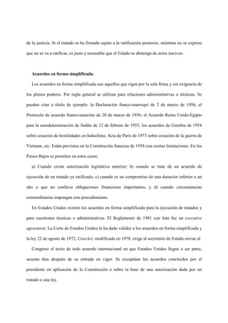 de la justicia. Si el tratado se ha firmado sujeto a la ratificación posterior, mientras no se exprese
que no se va a ratificar, es justo y razonable que el Estado se abstenga de actos nocivos.
Acuerdos en forma simplificada.
Los acuerdos en forma simplificada son aquellos que rigen por la sola firma y sin exigencia de
los plenos poderes. Por regla general se utilizan para relaciones administrativas o técnicas. Se
pueden citar a título de ejemplo: la Declaración franco-marroquí de 2 de marzo de 1956; el
Protocolo de acuerdo franco-tunecino de 20 de marzo de 1956; el Acuerdo Reino Unido-Egipto
para la autodeterminación de Sudán de 12 de febrero de 1953; los acuerdos de Ginebra de 1954
sobre cesación de hostilidades en Indochina; Acta de París de 1973 sobre cesación de la guerra de
Vietnam, etc. Están previstos en la Constitución francesa de 1958 con ciertas limitaciones. En los
Países Bajos se permiten en estos casos:
a) Cuando existe autorización legislativa anterior; b) cuando se trate de un acuerdo de
ejecución de un tratado ya ratificado; c) cuando es un compromiso de una duración inferior a un
año o que no conlleve obligaciones financieras importantes, y d) cuando circunstancias
extraordinarias impongan este procedimiento.
En Estados Unidos existen los acuerdos en forma simplificada para la ejecución de tratados y
para cuestiones técnicas o administrativas. El Reglamento de 1981 con Irán fue un executive
agreement. La Corte de Estados Unidos le ha dado validez a los acuerdos en forma simplificada y
la ley 22 de agosto de 1972, CaseAct, modificada en 1978, exige al secretario de Estado enviar al
Congreso el texto de todo acuerdo internacional en que Estados Unidos llegue a ser parte,
sesenta días después de su entrada en vigor. Se exceptúan los acuerdos concluidos por el
presidente en aplicación de la Constitución o sobre la base de una autorización dada por un
tratado o una ley.
 