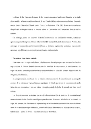 La Corte de La Haya en el asunto de los ensayos nucleares hechos por Francia, le ha dado
plena validez a la declaración unilateral de un Estado (Affaire des essais nucléaires, Australie
contra France; Nouvelle-Zélande contra France, 20 diciembre 1974, CIJ). Los acuerdos en forma
simplificada están previstos en el artículo 13 de la Convención de Viena sobre derecho de los
tratados.
Sin embargo, como los acuerdos en forma simplificada son verdaderos tratados, deben ser
aprobados por el Congreso al tenor del artículo 150, numeral 16, de la Constitución Política. Sin
embargo, si los acuerdos en forma simplificada se limitan a reglamentar un tratado previamente
aprobado por el Congreso, no requieren aprobación parlamentaria.
Entrada en vigor de un tratado
Un tratado entra en vigor en la forma y fecha que en él se disponga o que acuerden los Estados
negociadores. A falta de disposición concreta del tratado o de otro acuerdo, el tratado entrará en
vigor tan pronto como haya constancia del consentimiento de todos los Estados negociadores en
obligarse por el tratado.
Es una presunción justificada por la práctica internacional. Si el consentimiento es otorgado
después de la entrada en vigor, el tratado regirá para el Estado que prestó el consentimiento en la
fecha de esta prestación, y no con efecto retroactivo desde la fecha de entrada en vigor en sí
misma.
Las disposiciones de un tratado que regulen la autenticación de su texto, la constancia del
consentimiento de los Estados en obligarse por el tratado, la manera o la fecha de su entrada en
vigor, las reservas, las funciones del depositario y otras cuestiones que se susciten necesariamente
antes de la entrada en vigor del tratado, se aplicarán desde el momento de la adopción de su texto,
todo lo cual —como es obvio— facilita la aplicación del tratado.
 