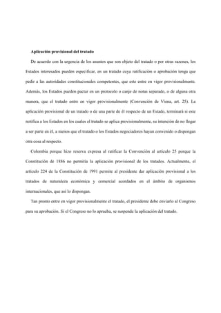 Aplicación provisional del tratado
De acuerdo con la urgencia de los asuntos que son objeto del tratado o por otras razones, los
Estados interesados pueden especificar, en un tratado cuya ratificación o aprobación tenga que
pedir a las autoridades constitucionales competentes, que este entre en vigor provisionalmente.
Además, los Estados pueden pactar en un protocolo o canje de notas separado, o de alguna otra
manera, que el tratado entre en vigor provisionalmente (Convención de Viena, art. 25). La
aplicación provisional de un tratado o de una parte de él respecto de un Estado, terminará si este
notifica a los Estados en los cuales el tratado se aplica provisionalmente, su intención de no llegar
a ser parte en él, a menos que el tratado o los Estados negociadores hayan convenido o dispongan
otra cosa al respecto.
Colombia porque hizo reserva expresa al ratificar la Convención al artículo 25 porque la
Constitución de 1886 no permitía la aplicación provisional de los tratados. Actualmente, el
artículo 224 de la Constitución de 1991 permite al presidente dar aplicación provisional a los
tratados de naturaleza económica y comercial acordados en el ámbito de organismos
internacionales, que así lo dispongan.
Tan pronto entre en vigor provisionalmente el tratado, el presidente debe enviarlo al Congreso
para su aprobación. Si el Congreso no lo aprueba, se suspende la aplicación del tratado.
 