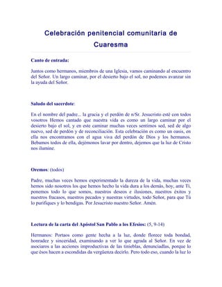 Celebración penitencial comunitaria de
Cuaresma
Canto de entrada:
Juntos como hermanos, miembros de una Iglesia, vamos caminando al encuentro
del Señor. Un largo caminar, por el desierto bajo el sol, no podemos avanzar sin
la ayuda del Señor.

Saludo del sacerdote:
En el nombre del padre... la gracia y el perdón de n/Sr. Jesucristo esté con todos
vosotros Hemos cantado que nuestra vida es como un largo caminar por el
desierto bajo el sol, y en este caminar muchas veces sentimos sed, sed de algo
nuevo, sed de perdón y de reconciliación. Esta celebración es como un oasis, en
ella nos encontramos con el agua viva del perdón de Dios y los hermanos.
Bebamos todos de ella, dejémonos lavar por dentro, dejemos que la luz de Cristo
nos ilumine.

Oremos: (todos)
Padre, muchas veces hemos experimentado la dureza de la vida, muchas veces
hemos sido nosotros los que hemos hecho la vida dura a los demás, hoy, ante Tí,
ponemos todo lo que somos, nuestros deseos e ilusiones, nuestros éxitos y
nuestros fracasos, nuestros pecados y nuestras virtudes, todo Señor, para que Tú
lo purifiques y lo bendigas. Por Jesucristo nuestro Señor. Amén.

Lectura de la carta del Apóstol San Pablo a los Efesios: (5, 9-14)
Hermanos: Portaos como gente hecha a la luz, donde florece toda bondad,
honradez y sinceridad, examinando a ver lo que agrada al Señor. En vez de
asociaros a las acciones improductivas de las tinieblas, denunciadlas, porque lo
que ésos hacen a escondidas da vergüenza decirlo. Pero todo eso, cuando la luz lo

 