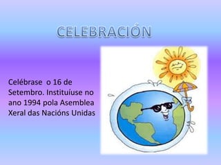 Celébrase o 16 de
Setembro. Instituíuse no
ano 1994 pola Asemblea
Xeral das Nacións Unidas
 