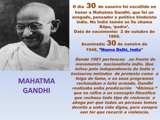 O día 30 de xaneiro foi escollido en
honor a Mahatma Gandhi. que foi un
avogado, pensador e político hinduista
indio. Na India tamén se lle chama
Bāpu, ‘padre’.
Data de nacemento: 2 de outubro de
1869.
Asasinado: 30 de xaneiro de
1948, ”Nueva Delhi, India”
Dende 1981 pertenceu ao frente do
movemento nacionalista indio. Que
loitou pola independencia da India e
Instaurou métodos de protesta como a
folga de fame, e os seus programas
rechazaban a loita armada. Gandhi
realizaba unha predicación “Áhimsa “
que se refire a un concepto filosófico
que rechaza todo tipo de violencia e
aboga por que todas as persoas temos
dereito a unha vida digna, pero sempre
sen ter que recurrir a violencia.
 