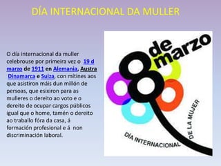 DÍA INTERNACIONAL DA MULLER
O día internacional da muller
celebrouse por primeira vez o 19 d
marzo de 1911 en Alemania, Austra
Dinamarca e Suiza, con mítines aos
que asistiron máis dun millón de
persoas, que esixiron para as
mulleres o dereito ao voto e o
dereito de ocupar cargos públicos
igual que o home, tamén o dereito
ao traballo fóra da casa, á
formación profesional e á non
discriminación laboral.
 