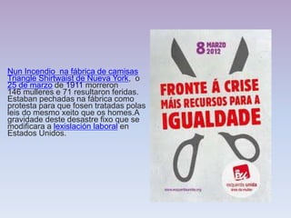 Nun Incendio na fábrica de camisas
Triangle Shirtwaist de Nueva York, o
25 de marzo de 1911 morreron
146 mulleres e 71 resultaron feridas.
Estaban pechadas na fábrica como
protesta para que fosen tratadas polas
leis do mesmo xeito que os homes.A
gravidade deste desastre fixo que se
modificara a lexislación laboral en
Estados Unidos.
 