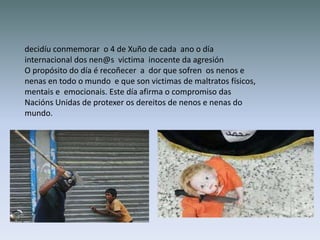 decidíu conmemorar o 4 de Xuño de cada ano o día
internacional dos nen@s victima inocente da agresión
O propósito do día é recoñecer a dor que sofren os nenos e
nenas en todo o mundo e que son victimas de maltratos físicos,
mentais e emocionais. Este día afirma o compromiso das
Nacións Unidas de protexer os dereitos de nenos e nenas do
mundo.
 
