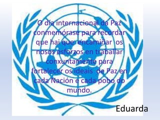 O día internacional da Paz
conmemórase para recordar
que hai que encamiñar os
nosos esforzos en traballar
conxuntamente para
fortalecer os ideais de Paz en
cada Nación e cada pobo do
mundo.
Eduarda
 