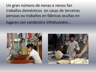 Un gran número de nenas e nenos fan
traballos domésticos en casas de terceiras
persoas ou traballos en fábricas ocultas en
lugares con condicións infrahumáns .
 
