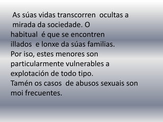 As súas vidas transcorren ocultas a
mirada da sociedade. O
habitual é que se encontren
illados e lonxe da súas familias.
Por iso, estes menores son
particularmente vulnerables a
explotación de todo tipo.
Tamén os casos de abusos sexuais son
moi frecuentes.
 