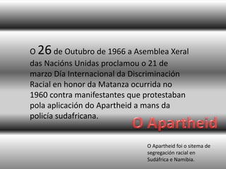 O Apartheid foi o sitema de
segregación racial en
Sudáfrica e Namibia.
O 26de Outubro de 1966 a Asemblea Xeral
das Nacións Unidas proclamou o 21 de
marzo Día Internacional da Discriminación
Racial en honor da Matanza ocurrida no
1960 contra manifestantes que protestaban
pola aplicación do Apartheid a mans da
policía sudafricana.
 