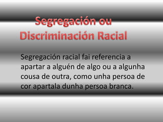 Segregación racial fai referencia a
apartar a alguén de algo ou a algunha
cousa de outra, como unha persoa de
cor apartala dunha persoa branca.
 