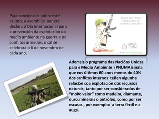 Para concienciar sobre este
asunto, a Asemblea Xeneral
declara o Día internacional para
a prevención da explotación do
medio ambiente na guerra e os
conflitos armados, o cal se
celebrará o 6 de novembro de
cada ano.
Ademais o programa das Nacións Unidas
para o Medio Ambiente (PNUMA)sinala
que nos últimos 60 anos menos do 40%
dos conflitos internos teñen algunha
relación coa explotación dos recursos
naturais, tanto por ser considerados de
“moito valor” como madeira, diamante,
ouro, minerais o petróleo, como por ser
escasos , por exemplo: a terra fértil e a
auga.
 
