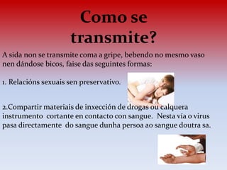 Como se
transmite?
A sida non se transmite coma a gripe, bebendo no mesmo vaso
nen dándose bicos, faise das seguintes formas:
1. Relacións sexuais sen preservativo.
2.Compartir materiais de inxección de drogas ou calquera
instrumento cortante en contacto con sangue. Nesta vía o virus
pasa directamente do sangue dunha persoa ao sangue doutra sa.
 