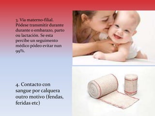 3. Vía materno-filial.
Pódese transmitir durante
durante o embarazo, parto
ou lactación. Se esta
percibe un seguimento
médico pódeo evitar nun
99%.
4. Contacto con
sangue por calquera
outro motivo (fendas,
feridas etc)
 