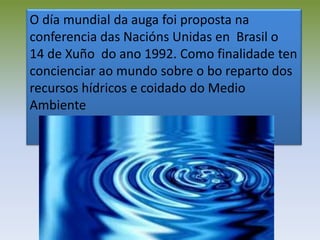 O día mundial da auga foi proposta na
conferencia das Nacións Unidas en Brasil o
14 de Xuño do ano 1992. Como finalidade ten
concienciar ao mundo sobre o bo reparto dos
recursos hídricos e coidado do Medio
Ambiente
 