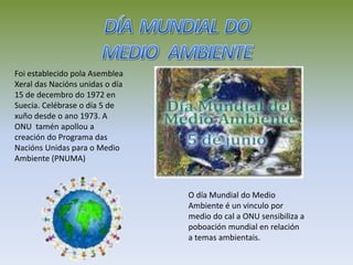 Foi establecido pola Asemblea
Xeral das Nacións unidas o día
15 de decembro do 1972 en
Suecia. Celébrase o día 5 de
xuño desde o ano 1973. A
ONU tamén apollou a
creación do Programa das
Nacións Unidas para o Medio
Ambiente (PNUMA)
O día Mundial do Medio
Ambiente é un vinculo por
medio do cal a ONU sensibiliza a
poboación mundial en relación
a temas ambientais.
 