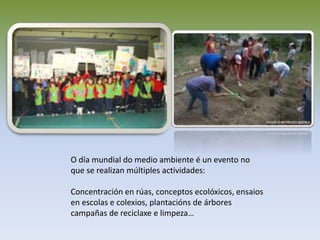 O día mundial do medio ambiente é un evento no
que se realizan múltiples actividades:
Concentración en rúas, conceptos ecolóxicos, ensaios
en escolas e colexios, plantacións de árbores
campañas de reciclaxe e limpeza…
 