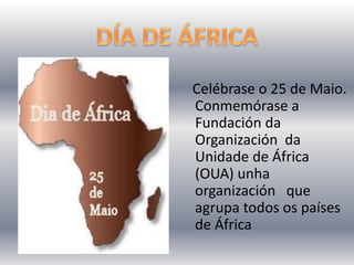 Celébrase o 25 de Maio.
Conmemórase a
Fundación da
Organización da
Unidade de África
(OUA) unha
organización que
agrupa todos os países
de África
 
